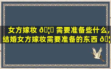 女方嫁妆 🦆 需要准备些什么,结婚女方嫁妆需要准备的东西 🦊 清单